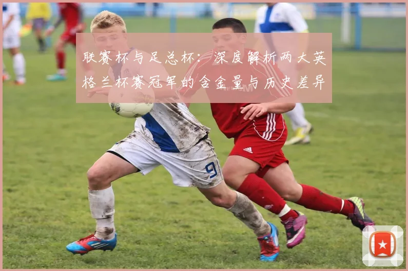 联赛杯与足总杯:深度解析两大英格兰杯赛冠军的含金量与历史差异