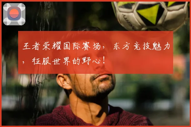 王者荣耀国际赛场,东方竞技魅力,征服世界的野心!